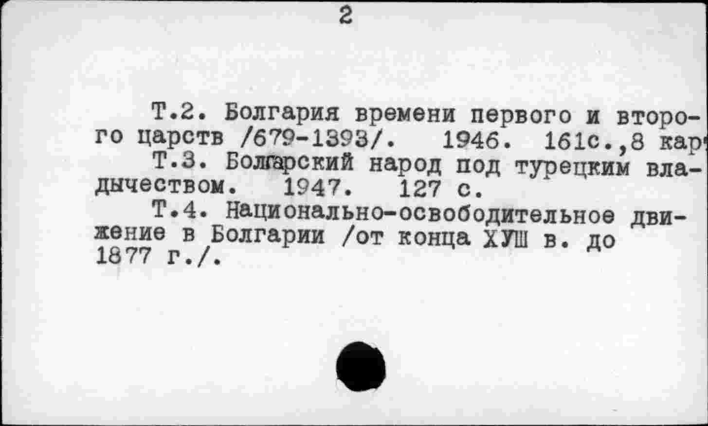 ﻿2
T.2. Болгария времени первого и второго царств /679-1393/.	1946. 161с.,8 кар
Т.З. Болгарский народ под турецким владычеством. 1947.	127 с.
Т.4. Национально-освободительное движение в Болгарии /от конца ХУ1П в. до